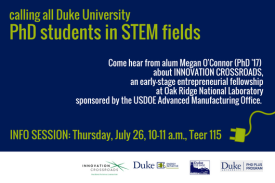 calling all Duke University PhD students in STEM fields - Come hear from alum Megan O&#39;Connor (PhD&#39;17) about Innovation Crossroads, an early stage entrepreneurial fellowship at Oak Ridge National Laboratory, sponsored by the USDOE Advanced Manufacturing Office. Info Session: Thursday, July 26, 10-11 a.m., Teer 115. Sponsored by Innovation Crossroads, Duke University Energy Initiative, CEE Sage, PhD Plus